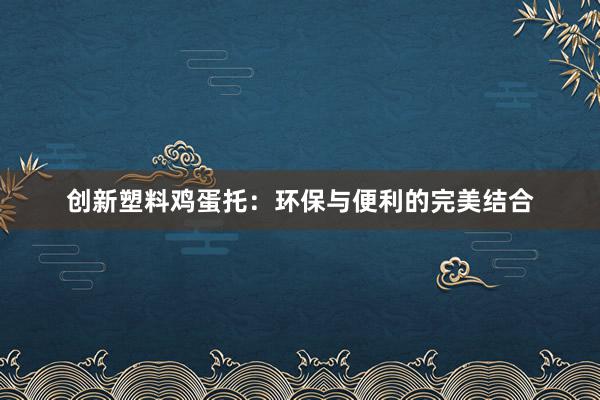 创新塑料鸡蛋托：环保与便利的完美结合